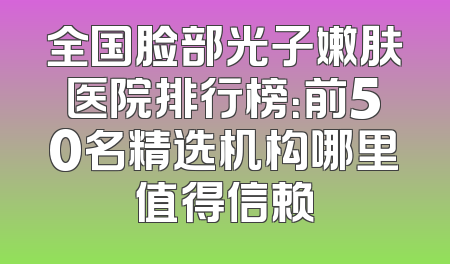 全国脸部光子嫩肤医院排行榜：前50名精选机构哪里值得信赖