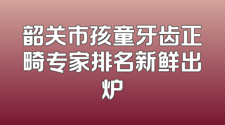 韶关市孩童牙齿正畸专家排名新鲜出炉