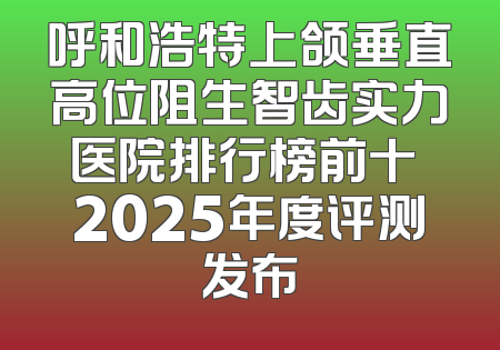 呼和浩特上颌垂直高位阻生智齿实力医院排行榜前十 2025年度评测发布