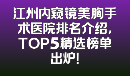 江州内窥镜美胸手术医院排名介绍，TOP5精选榜单出炉！