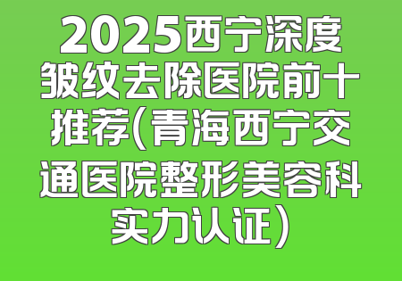 2025西宁深度皱纹去除医院前十推荐（青海西宁交通医院整形美容科实力认证）