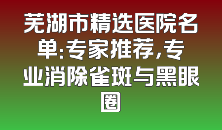 芜湖市精选医院名单：专家推荐，专业消除雀斑与黑眼圈