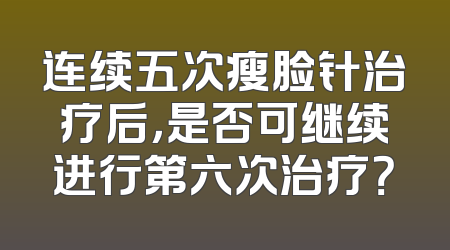 连续五次瘦脸针治疗后，是否可继续进行第六次治疗？