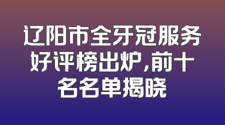 辽阳市全牙冠服务好评榜出炉，前十名名单揭晓