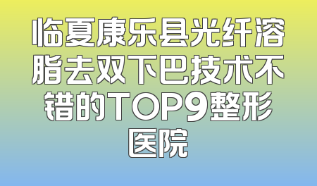 临夏康乐县光纤溶脂去双下巴技术不错的TOP9整形医院