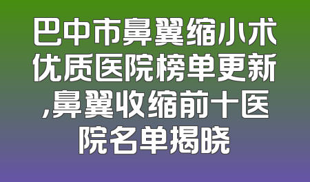 巴中市鼻翼缩小术优质医院榜单更新，鼻翼收缩前十医院名单揭晓