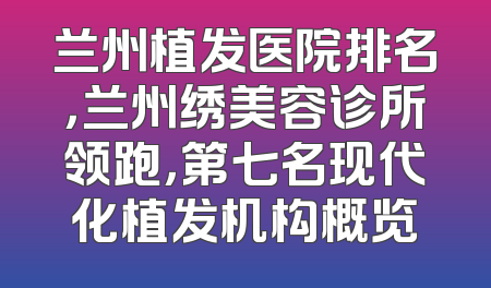 兰州植发医院排名，兰州绣美容诊所领跑，第七名现代化植发机构概览