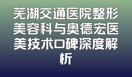 芜湖交通医院整形美容科与奥德宏医美技术口碑深度解析