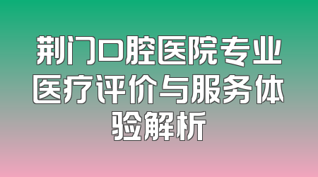荆门口腔医院专业医疗评价与服务体验解析