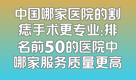 中国哪家医院的割痣手术更专业：排名前50的医院中哪家服务质量更高