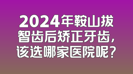 2024年鞍山拔智齿后矫正牙齿，该选哪家医院呢？