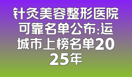 针灸美容整形医院可靠名单公布：运城市上榜名单2025年