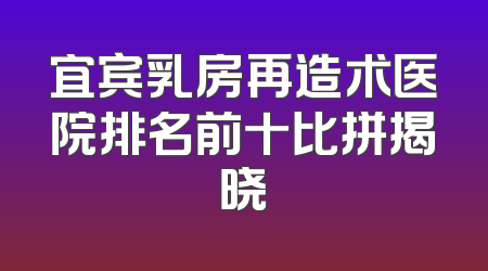 宜宾乳房再造术医院排名前十比拼揭晓