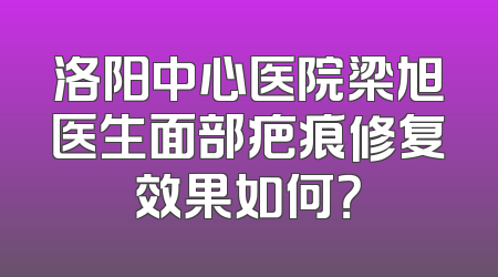 洛阳中心医院梁旭医生面部疤痕修复效果如何？
