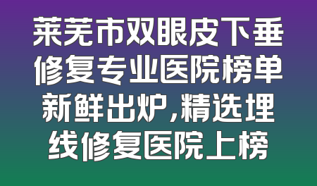 莱芜市双眼皮下垂修复专业医院榜单新鲜出炉，精选埋线修复医院上榜