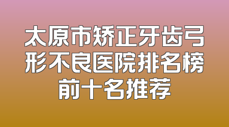 太原市矫正牙齿弓形不良医院排名榜前十名推荐