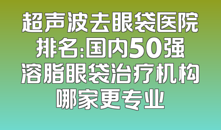 超声波去眼袋医院排名：国内50强溶脂眼袋治疗机构哪家更专业