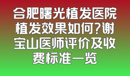 合肥曙光植发医院植发效果如何？谢宝山医师评价及收费标准一览
