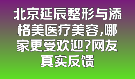北京延辰整形与添格美医疗美容，哪家更受欢迎？网友真实反馈