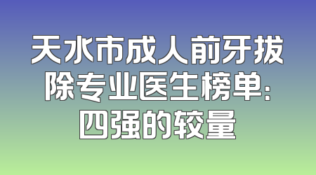 天水市成人前牙拔除专业医生榜单：四强的较量
