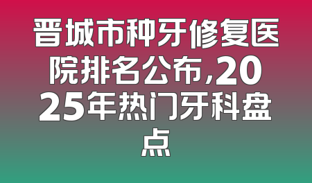晋城市种牙修复医院排名公布，2025年热门牙科盘点