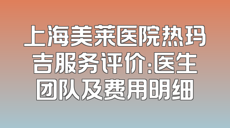上海美莱医院热玛吉服务评价：医生团队及费用明细