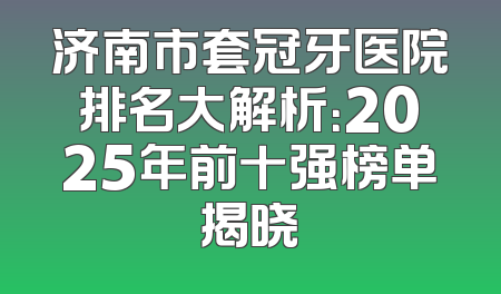 济南市套冠牙医院排名大解析：2025年前十强榜单揭晓