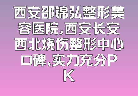 西安邵锦弘整形美容医院，西安长安西北烧伤整形中心口碑、实力充分PK