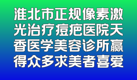 淮北市正规像素激光治疗痘疤医院天香医学美容诊所赢得众多求美者喜爱