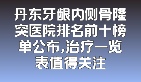 丹东牙龈内侧骨隆突医院排名前十榜单公布，治疗一览表值得关注
