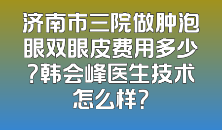 济南市三院做肿泡眼双眼皮费用多少？韩会峰医生技术怎么样？