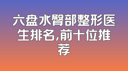 六盘水臀部整形医生排名，前十位推荐