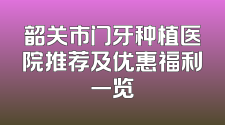 韶关市门牙种植医院推荐及优惠福利一览