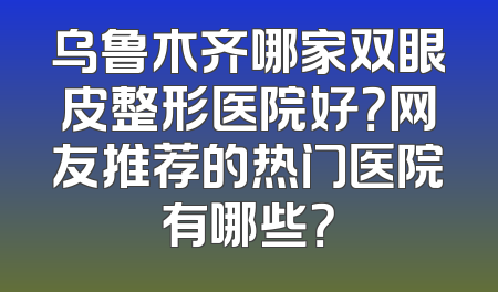 乌鲁木齐哪家双眼皮整形医院好？网友推荐的热门医院有哪些？