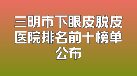 三明市下眼皮脱皮医院排名前十榜单公布