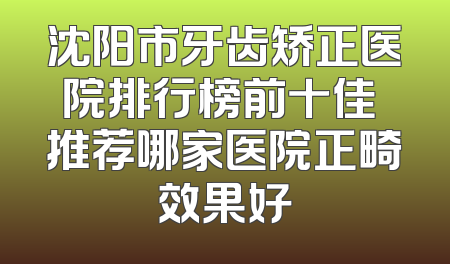 沈阳市牙齿矫正医院排行榜前十佳 推荐哪家医院正畸效果好