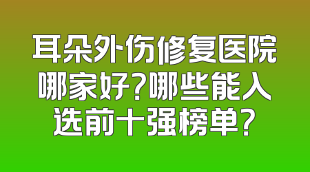 耳朵外伤修复医院哪家好？哪些能入选前十强榜单？