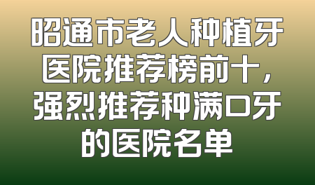 昭通市老人种植牙医院推荐榜前十，强烈推荐种满口牙的医院名单