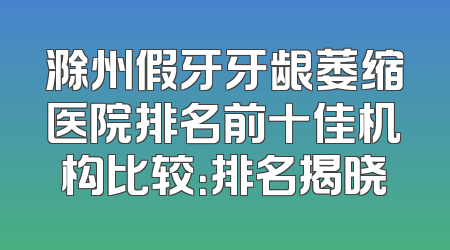滁州假牙牙龈萎缩医院排名前十佳机构比较：排名揭晓