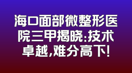 海口面部微整形医院三甲揭晓：技术卓越，难分高下！