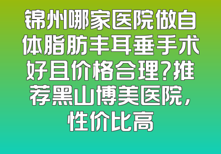 锦州哪家医院做自体脂肪丰耳垂手术好且价格合理？推荐黑山博美医院，性价比高