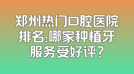 郑州热门口腔医院排名：哪家种植牙服务受好评？