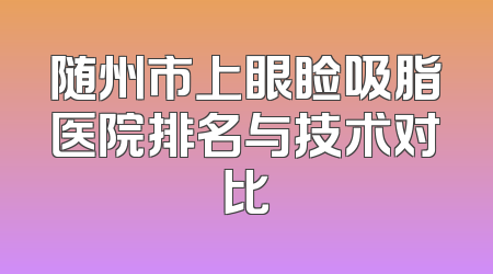随州市上眼睑吸脂医院排名与技术对比