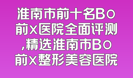 淮南市前十名Bo前x医院全面评测，精选淮南市Bo前x整形美容医院