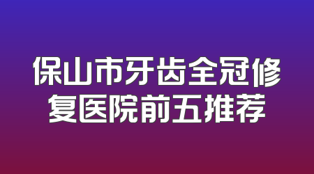 保山市牙齿全冠修复医院前五推荐