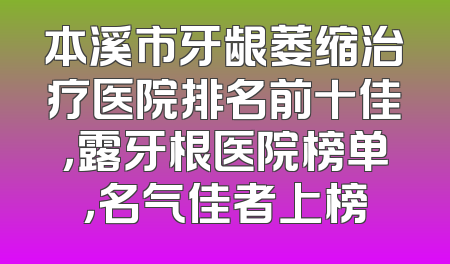 本溪市牙龈萎缩治疗医院排名前十佳，露牙根医院榜单，名气佳者上榜