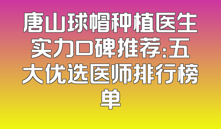 唐山球帽种植医生实力口碑推荐：五大优选医师排行榜单