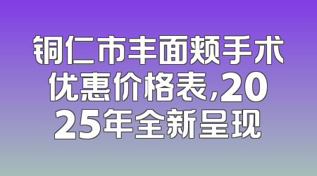 铜仁市丰面颊手术优惠价格表，2025年全新呈现