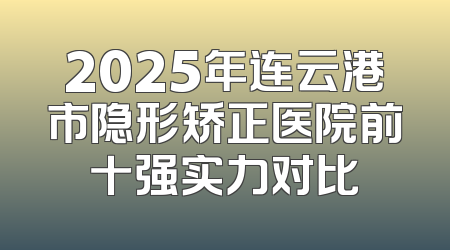 2025年连云港市隐形矫正医院前十强实力对比