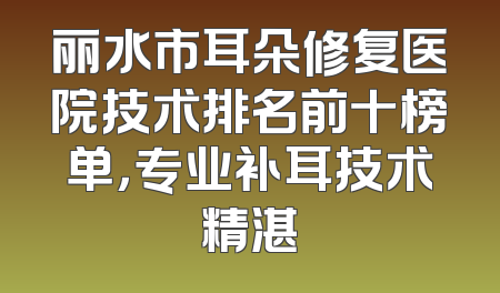 丽水市耳朵修复医院技术排名前十榜单，专业补耳技术精湛